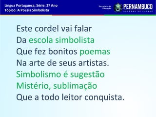 Língua Portuguesa, Série: 2º Ano
Tópico: A Poesia Simbolista




      Este cordel vai falar
      Da escola simbolista
      Que fez bonitos poemas
      Na arte de seus artistas.
      Simbolismo é sugestão
      Mistério, sublimação
      Que a todo leitor conquista.
 
