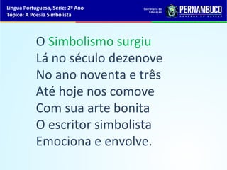Língua Portuguesa, Série: 2º Ano
Tópico: A Poesia Simbolista




            O Simbolismo surgiu
            Lá no século dezenove
            No ano noventa e três
            Até hoje nos comove
            Com sua arte bonita
            O escritor simbolista
            Emociona e envolve.
 