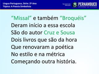Língua Portuguesa, Série: 2º Ano
Tópico: A Poesia Simbolista




       “Missal” e também “Broquéis”
       Deram início a essa escola
       São do autor Cruz e Sousa
       Dois livros que são da hora
       Que renovaram a poética
       No estilo e na métrica
       Começando outra história.
 