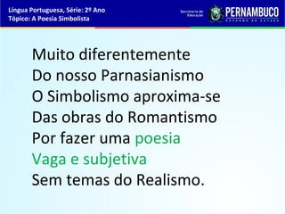 Língua Portuguesa, Série: 2º Ano
Tópico: A Poesia Simbolista




       Muito diferentemente
       Do nosso Parnasianismo
       O Simbolismo aproxima-se
       Das obras do Romantismo
       Por fazer uma poesia
       Vaga e subjetiva
       Sem temas do Realismo.
 