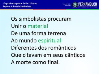 Língua Portuguesa, Série: 2º Ano
Tópico: A Poesia Simbolista




       Os simbolistas procuram
       Unir o material
       De uma forma terrena
       Ao mundo espiritual
       Diferentes dos românticos
       Que citavam em seus cânticos
       A morte como final.
 