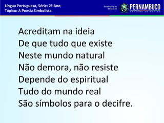 Língua Portuguesa, Série: 2º Ano
Tópico: A Poesia Simbolista




       Acreditam na ideia
       De que tudo que existe
       Neste mundo natural
       Não demora, não resiste
       Depende do espiritual
       Tudo do mundo real
       São símbolos para o decifre.
 