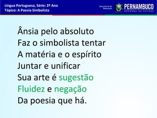 Língua Portuguesa, Série: 2º Ano
Tópico: A Poesia Simbolista




       Ânsia pelo absoluto
       Faz o simbolista tentar
       A matéria e o espírito
       Juntar e unificar
       Sua arte é sugestão
       Fluidez e negação
       Da poesia que há.
 