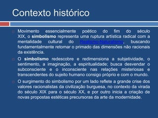 Contexto histórico
 Movimento essencialmente poético do fim do século
XIX, o simbolismo representa uma ruptura artística radical com a
mentalidade cultural do Realismo-Naturalismo, buscando
fundamentalmente retomar o primado das dimensões não racionais
da existência.
 O simbolismo redescobre e redimensiona a subjetividade, o
sentimento, a imaginação, a espiritualidade; busca desvendar o
subconsciente e o inconsciente nas relações misteriosas e
transcendentes do sujeito humano consigo próprio e com o mundo.
 O surgimento do simbolismo por um lado reflete a grande crise dos
valores racionalistas da civilização burguesa, no contexto da virada
do século XIX para o século XX, e por outro inicia a criação de
novas propostas estéticas precursoras da arte da modernidade.
 
