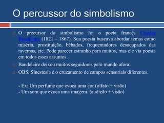 O percussor do simbolismo
 O precursor do simbolismo foi o poeta francês Charles
Baudelaire (1821 – 1867). Sua poesia buscava abordar temas como
miséria, prostituição, bêbados, frequentadores desocupados das
tavernas, etc. Pode parecer estranho para muitos, mas ele via poesia
em todos esses assuntos.
 Baudelaire deixou muitos seguidores pelo mundo afora.
 OBS: Sinestesia é o cruzamento de campos sensoriais diferentes.
- Ex: Um perfume que evoca uma cor (olfato + visão)
- Um som que evoca uma imagem. (audição + visão)
 