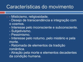 Características do movimento
 - Misticismo, religiosidade.
- Desejo de transcendência e integração com
o cosmos.
- Interesse pelo inconsciente e subconsciente.
- Subjetivismo.
- Pessimismo.
- Interesse pelo noturno, pelo mistério e pela
morte.
- Retomada de elementos da tradição
romântica.
- Atração pela morte e elementos decadentes
da condição humana.
 