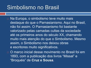 Simbolismo no Brasil
 Na Europa, o simbolismo teve muito mais
destaque do que o Parnasianismo. Aqui no Brasil,
não foi assim. O Parnasianismo foi bastante
valorizado pelas camadas cultas da sociedade
até os primeiros anos do século XX, chamando
muito mais atenção do que o Simbolismo. Mesmo
assim, o Simbolismo nos deixou obras
e escritores muito significativos.
 O marco inicial desse movimento no Brasil foi em
1893, com a publicação dos livros “Missal” e
“Broquéis” de Cruz e Sousa.
 