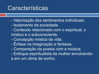 Características
 - Valorização dos sentimentos individuais.
- Isolamento da sociedade.
- Conteúdo relacionado com o espiritual, o
místico e o subconsciente.
- Concepção mística da vida.
- Ênfase na imaginação e fantasia.
- Comparação da poesia com a música.
- Enfoque espiritualista da mulher envolvendo-
a em um clima de sonho.
 