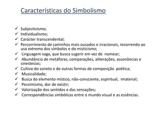 Características do Simbolismo
 Subjectivismo;
 Individualismo;
 Carácter transcendental;
 Percorrimento de caminhos mais ousados e irracionais, recorrendo ao
uso extremo dos símbolos e do misticismo;
 Linguagem vaga, que busca sugerir em vez de nomear;
 Abundância de metáforas, comparações, aliterações, assonâncias e
sinestesias;
 Cultivo do soneto e de outras formas de composição poética;
 Musicalidade;
 Busca do elemento místico, não-consciente, espiritual, imaterial;
 Pessimismo, dor de existir;
 Valorização dos sentidos e das sensações;
 Correspondências simbólicas entre o mundo visual e as essências.
 