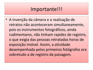 Importante!!!
• A invenção da câmera e a realização de
retratos não aconteceram simultaneamente,
pois os instrumentos fotográficos, ainda
rudimentares, não tinham rapidez de registro,
o que exigia das pessoas retratadas horas de
exposição imóvel. Assim, a atividade
desempenhada pelos primeiros fotógrafos era
sobretudo a de registro da paisagem.

 
