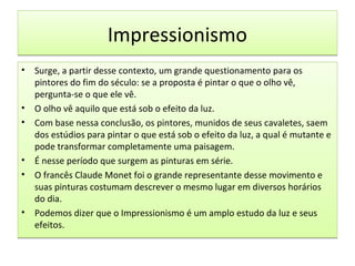 Impressionismo
•

•
•

•
•

•

Surge, a partir desse contexto, um grande questionamento para os
pintores do fim do século: se a proposta é pintar o que o olho vê,
pergunta-se o que ele vê.
O olho vê aquilo que está sob o efeito da luz.
Com base nessa conclusão, os pintores, munidos de seus cavaletes, saem
dos estúdios para pintar o que está sob o efeito da luz, a qual é mutante e
pode transformar completamente uma paisagem.
É nesse período que surgem as pinturas em série.
O francês Claude Monet foi o grande representante desse movimento e
suas pinturas costumam descrever o mesmo lugar em diversos horários
do dia.
Podemos dizer que o Impressionismo é um amplo estudo da luz e seus
efeitos.

 
