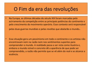 O Fim da era das revoluções
•

Na Europa, as últimas décadas do século XIX foram marcadas pelo
acirramento da competição entre as principais potências do continente e
pelo crescimento do movimento operário. Esse contexto será responsável
pelas duas guerras mundiais e pelas revoltas que abalarão o mundo

•

.

Essa situação gera um pessimismo em todo o continente e os artistas não
encontravam nem na razão nem nos sentimentos suportes para
compreender o mundo. A realidade passa a ser vista como ilusória e,
embora o mundo visível e concreto dê a aparência de que pode ser
compreendido, a razão não permite que se vê além do real e se alcance a
essência.

 