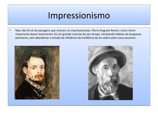 Impressionismo
•

Mas não foi só de paisagens que viveram os impressionistas. Pierre-Auguste Renoir, outro nome
importante desse movimento, foi um grande cronista de seu tempo, retratando hábitos da burguesia
parisiense, sem abandonar o estudo da influência da incidência da luz sobre sobre seus assuntos.

 