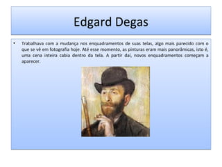 Edgard Degas
•

Trabalhava com a mudança nos enquadramentos de suas telas, algo mais parecido com o
que se vê em fotografia hoje. Até esse momento, as pinturas eram mais panorâmicas, isto é,
uma cena inteira cabia dentro da tela. A partir daí, novos enquadramentos começam a
aparecer.

 