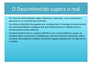 O Desconhecido supera o real
•
•

•

Por meio de representações vagas, imprecisas e abstratas, a arte representa o
pessimismo e a incerteza desse período.
Os artistas simbolistas são aqueles que se propunham a investigar o desconhecido
por meio de símbolos e analogias que que evidenciassem as relações entre o
mundo visível e o das essências.
O Impressionismo marca a ruptura definitiva com a arte acadêmica, já que, ao
contrário desta, representa a realidade por meio de contornos imprecisos, utiliza
um olhar mais subjetivo e explora momentos fugazes captados por um jogo de luz
e sombra.

 