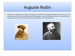 Auguste Rodin
•

Na escultura, o grande nome desse momento foi o também francês Auguste Rodin, que, apesar de seu um
estudioso e admirador da obra clássica de Michelangelo, trazia na falta de preciosismo no acabamento de
suas peças características impressionistas que enfureciam os críticos da época.

 