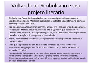 Voltando ao Simbolismo e seu
projeto literário
•

•

•
•

•

Simbolismo e Parnasianismo dividiram a mesma origem, pois poetas como
Baudelaire, Verlaine e Mallarmé publicaram seus textos na coletânea “O parnaso
contemporâneo”, em 1866.
Já a denominação Simbolismo apareceu apenas em 1886, em um artigo do escritor
francês Jean Moréas. Ele propunha uma abordagem em que as ideias não
deveriam ser reveladas, mas apenas sugeridas, de modo que os leitores pudessem
perceber a relação entre a aparência e a essência.
Assim, o Simbolismo retomou a visão platônica ao contrapor mundo sensível e
mina das ideias.
Para que se pudesse ir além da realidade concreta, os textos simbolistas
valorizavam a linguagem e a forma como maneira de provocar experiências
sensoriais do leitor.
Essa valorização da linguagem e da forma, aliada à postura antirromântica, aproximou o
Parnasianismo e Simbolismo. Ainda assim, o projeto literário simbolista apresentou
diferenças marcantes como a ênfase no mistério em lugar da ciência e na literatura e na arte
em lugar da realidade e da vida.

 