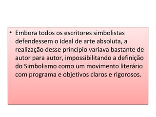 • Embora todos os escritores simbolistas
defendessem o ideal de arte absoluta, a
realização desse princípio variava bastante de
autor para autor, impossibilitando a definição
do Simbolismo como um movimento literário
com programa e objetivos claros e rigorosos.

 