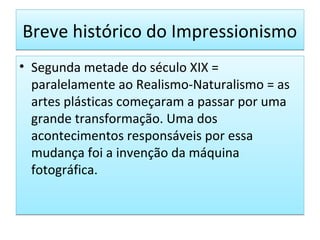 Breve histórico do Impressionismo
• Segunda metade do século XIX =
paralelamente ao Realismo-Naturalismo = as
artes plásticas começaram a passar por uma
grande transformação. Uma dos
acontecimentos responsáveis por essa
mudança foi a invenção da máquina
fotográfica.

 