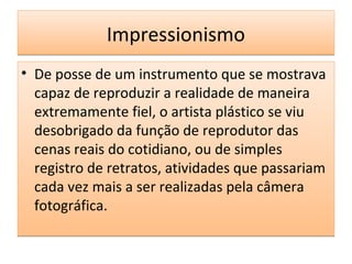 Impressionismo
• De posse de um instrumento que se mostrava
capaz de reproduzir a realidade de maneira
extremamente fiel, o artista plástico se viu
desobrigado da função de reprodutor das
cenas reais do cotidiano, ou de simples
registro de retratos, atividades que passariam
cada vez mais a ser realizadas pela câmera
fotográfica.

 