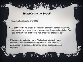 Simbolismo no Brasil
 Iniciado oficialmente em 1893;
 O Simbolismo no Brasil foi bastante efêmero, como na Europa,
apesar de trazer uma chama renovadora á poesia brasileira. Por
que o movimento simbolista não chegou a propagar-se?
 É importante salientar que o Simbolismo não veio para
concluir a escola antecedente (realista – naturalista –
parnasiana) e tampouco terminou com o inicio da escola
seguinte.

 