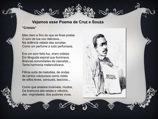 Vejamos esse Poema de Cruz e Souza
“Cristais”
Mas claro e fino do que as finas pratas
O som da tua voz deliciava...
Na dolência velada das sonatas
Como um perfume a tudo perfumava.
Era um som feito luz, eram volatas
Em lânguida espiral que iluminava,
Brancas sonoridades de cascatas...
Tanta harmonia melancolizava.
Filtros sutis de melodias, de ondas
de cantos volutuosos como rodas
de silfos leves, sensuais, lascivos...

Como que anseios invisíveis, mudos,
Da brancura das sedas e veludos,
das virgindades, dos pudores vivos.

 
