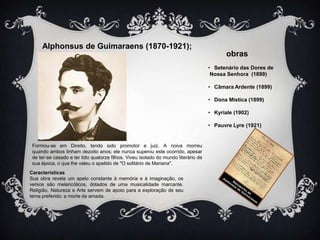 Alphonsus de Guimaraens (1870-1921);
obras
• Setenário das Dores de
Nossa Senhora (1899)
• Câmara Ardente (1899)
• Dona Mística (1899)
• Kyriale (1902)
• Pauvre Lyre (1921)

Formou-se em Direito, tendo sido promotor e juiz. A noiva morreu
quando ambos tinham dezoito anos; ele nunca superou este ocorrido, apesar
de ter-se casado e ter tido quatorze filhos. Viveu isolado do mundo literário de
sua época, o que lhe valeu o apelido de "O solitário de Mariana".
Características
Sua obra revela um apelo constante à memória e à imaginação, os
versos são melancólicos, dotados de uma musicalidade marcante.
Religião, Natureza e Arte servem de apoio para a exploração de seu
tema preferido: a morte da amada.

 