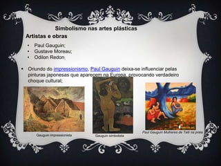 Simbolismo nas artes plásticas
Artistas e obras
•
•
•

Paul Gauguin;
Gustave Moreau;
Odilon Redon;

 Oriundo do impressionismo, Paul Gauguin deixa-se influenciar pelas
pinturas japonesas que aparecem na Europa, provocando verdadeiro
choque cultural;

Gauguin impressionista

Paul Gauguin Mulheres de Taiti na praia
Gauguin simbolista

 