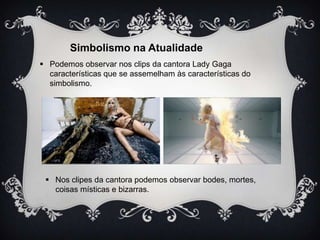 Simbolismo na Atualidade
 Podemos observar nos clips da cantora Lady Gaga
características que se assemelham às características do
simbolismo.

 Nos clipes da cantora podemos observar bodes, mortes,
coisas místicas e bizarras.

 