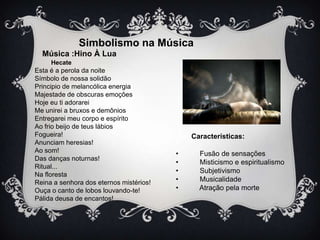 Simbolismo na Música
Música :Hino À Lua
Hecate

Esta é a perola da noite
Símbolo de nossa solidão
Principio de melancólica energia
Majestade de obscuras emoções
Hoje eu ti adorarei
Me unirei a bruxos e demônios
Entregarei meu corpo e espírito
Ao frio beijo de teus lábios
Fogueira!
Anunciam heresias!
Ao som!
Das danças noturnas!
Ritual...
Na floresta
Reina a senhora dos eternos mistérios!
Ouça o canto de lobos louvando-te!
Pálida deusa de encantos!

Características:
•
•
•
•
•

Fusão de sensações
Misticismo e espiritualismo
Subjetivismo
Musicalidade
Atração pela morte

 