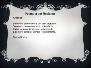 Poema a ser Recitado
SEMPRE
Se é certo que o amor é um bem profundo
Se é certo que o amor é um sol ardente,
Eu hei de amar-te sempre neste mundo
E sempre, sempre, sempre - eternamente.
Cruz e Souza

 