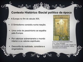 Contexto Histórico /Social politico da época
 A Europa no fim do século XIX;
 O Simbolismo consistiu numa reação;

 Uma onda de pessimismo se espalha
pela Europa;
 Por valorizar sobremaneira o mundo
interior e os valores espirituais;
 Desconfia da realidade, considera-a
enganadora;

Cartaz da Primeira Exposição Rosa
Cruz, Carlos Schwabe.
O misticismo, o sonho, a fé, a religião são
De encontrar novos caminhos. Valores
retomados numa tentativa

 