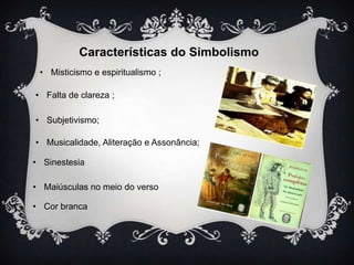 Características do Simbolismo
• Misticismo e espiritualismo ;
• Falta de clareza ;
• Subjetivismo;
• Musicalidade, Aliteração e Assonância;
• Sinestesia
• Maiúsculas no meio do verso
• Cor branca

 