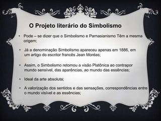 O Projeto literário do Simbolismo
• Pode – se dizer que o Simbolismo e Parnasianismo Têm a mesma
origem;
• Já a denominação Simbolismo apareceu apenas em 1886, em
um artigo do escritor francês Jean Moréas;
• Assim, o Simbolismo retomou a visão Platônica ao contrapor
mundo sensível, das aparências, ao mundo das essências;
• Ideal da arte absoluta;
• A valorização dos sentidos e das sensações, correspondências entre
o mundo visível e as essências;

 