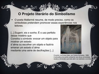 O Projeto literário do Simbolismo
 O poeta Mallarmé resume, de modo preciso, como os
simbolistas pretendem promover essas experiências nos
leitores.
[...] Sugerir, eis o sonho. É o uso perfeito
desse mistério que
Constitui o símbolo: evocar um objeto para
mostrar um estado
d´alma ou escolher um objeto e fazê-lo
emanar um estado d´alma
mediante uma série de decifrações [...]
O sonho, de Émile Zolar, por Carlos Schwabe, 1888.
A atmosfera de sonho, presente nas obras simbolistas,
revela a dimensão que está além da realidade concreta.

 
