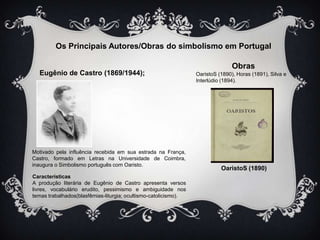 Os Principais Autores/Obras do simbolismo em Portugal
Eugênio de Castro (1869/1944);

Motivado pela influência recebida em sua estrada na França,
Castro, formado em Letras na Universidade de Coimbra,
inaugura o Simbolismo português com Oaristo.
Características
A produção literária de Eugênio de Castro apresenta versos
livres, vocabulário erudito, pessimismo e ambiguidade nos
temas trabalhados(blasfêmias-liturgia; ocultismo-catolicismo).

Obras
OaristoS (1890), Horas (1891), Silva e
Interlúdio (1894).

OaristoS (1890)

 