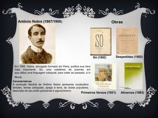 Antônio Nobre (1867/1900)

Obras

Só (1892)

Despedidas (1902)

Em 1892, Nobre, advogado formado em Paris, publica sua obra
mais importante: Só, uma coletânea de poemas em
que utiliza uma linguagem coloquial, para voltar ao passado, à in
fância.
Características
A produção literária de Antônio Nobre apresenta vocabulário
simples, temas coloquiais, apego à terra, às raízes populares;
descrição de seu exílio parisiense e egocentrismo.

Primeiros Versos (1921)

Alicerces (1983)

 