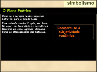 simbolismo
O Plano Poético
Como se o coração nessas supremas
Estrofes, puro e diluído fosse.
Faze estrofes assim! E após, na chama
Do amor, de fecundá-las e acendê-las,
Derrama em cima lágrimas, derrama,
Como as eflorescências das Estrelas.
• Recupera-se a
subjetividade
romântica.
 
