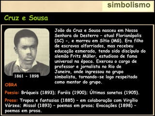Cruz e Sousa
simbolismo
OBRA
Poesia: Bróqueis (1893); Faróis (1900); Últimos sonetos (1905).
Prosa: Tropos e fantasias (1885) – em colaboração com Virgílio
Várzea; Missal (1893) – poemas em prosa; Evocações (1898) –
poemas em prosa.
João da Cruz e Sousa nasceu em Nossa
Senhora do Desterro – atual Florianópolis
(SC) -, e morreu em Sítio (MG). Era filho
de escravos alforriados, mas recebeu
educação esmerada, tendo sido discípulo do
alemão Fritz Müller, estudioso de fama
universal na época. Exerceu o cargo de
professor e jornalista no Rio de
Janeiro, onde ingressou no grupo
simbolista, tornando-se logo respeitado
como mentor do grupo.
1861 - 1898
 