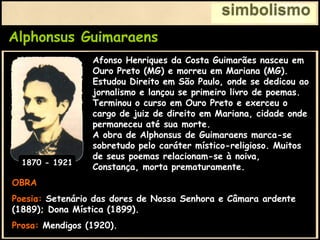Alphonsus Guimaraens
simbolismo
OBRA
Poesia: Setenário das dores de Nossa Senhora e Câmara ardente
(1889); Dona Mística (1899).
Prosa: Mendigos (1920).
Afonso Henriques da Costa Guimarães nasceu em
Ouro Preto (MG) e morreu em Mariana (MG).
Estudou Direito em São Paulo, onde se dedicou ao
jornalismo e lançou se primeiro livro de poemas.
Terminou o curso em Ouro Preto e exerceu o
cargo de juiz de direito em Mariana, cidade onde
permaneceu até sua morte.
A obra de Alphonsus de Guimaraens marca-se
sobretudo pelo caráter místico-religioso. Muitos
de seus poemas relacionam-se à noiva,
Constança, morta prematuramente.
1870 - 1921
 