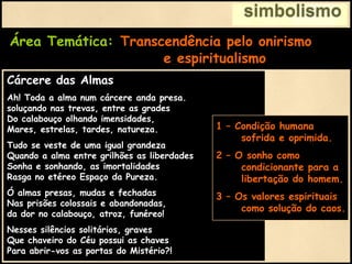 simbolismo
Área Temática: Transcendência pelo onirismo
e espiritualismo
Cárcere das Almas
Ah! Toda a alma num cárcere anda presa.
soluçando nas trevas, entre as grades
Do calabouço olhando imensidades,
Mares, estrelas, tardes, natureza.
Tudo se veste de uma igual grandeza
Quando a alma entre grilhões as liberdades
Sonha e sonhando, as imortalidades
Rasga no etéreo Espaço da Pureza.
Ó almas presas, mudas e fechadas
Nas prisões colossais e abandonadas,
da dor no calabouço, atroz, funéreo!
Nesses silêncios solitários, graves
Que chaveiro do Céu possui as chaves
Para abrir-vos as portas do Mistério?!
1 – Condição humana
sofrida e oprimida.
2 – O sonho como
condicionante para a
libertação do homem.
3 – Os valores espirituais
como solução do caos.
 