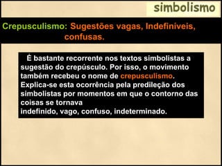 simbolismo
Crepusculismo: Sugestões vagas, Indefiníveis,
confusas.
É bastante recorrente nos textos simbolistas a
sugestão do crepúsculo. Por isso, o movimento
também recebeu o nome de crepusculismo.
Explica-se esta ocorrência pela predileção dos
simbolistas por momentos em que o contorno das
coisas se tornava
indefinido, vago, confuso, indeterminado.
 