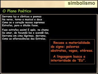 simbolismo
O Plano Poético
Derrama luz e cânticos e poemas
No verso, torna-o musical e doce
Como se o coração nessas supremas
Estrofes, puro e diluído fosse.
Faze estrofes assim! E após, na chama
Do amor, de fecundá-las e acendê-las,
Derrama em cima lágrimas, derrama,
Como as eflorescências das Estrelas.
Busca palavras límpidas e castas,
Novas e raras, de clarões ruidosos,
Dentre as ondas mais pródigas, mais vastas
Dos sentimentos mais maravilhosos.
Enche de estranhas vibrações sonoras
A tua estrofe, majestosamente...
Põe nela todo o incêndio das auroras
Para torná-la emocional e ardente.
Preserva o formalismo e
intelectualismo dos
parnasianos:
• Rima
• Métrica
• Vocabulário Rico,
Nobre, Invulgar.
Derrama luz e cânticos e poemas
No verso, torna-o musical e doce
Como se o coração nessas supremas
Estrofes, puro e diluído fosse.
Faze estrofes assim! E após, na chama
Do amor, de fecundá-las e acendê-las,
Derrama em cima lágrimas, derrama,
Como as eflorescências das Estrelas.
• Recusa a materialidade
do signo: palavras
abstratas, vagas, etéreas.
• A linguagem busca a
interioridade do “EU”.
 