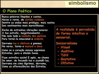 simbolismo
O Plano Poético
Derrama luz e cânticos e poemas
No verso, torna-o musical e doce
Como se o coração nessas supremas
Estrofes, puro e diluído fosse.
Faze estrofes assim! E após, na chama
Do amor, de fecundá-las e acendê-las,
Derrama em cima lágrimas, derrama,
Como as eflorescências das Estrelas.
Busca palavras límpidas e castas,
Novas e raras, de clarões ruidosos,
Dentre as ondas mais pródigas, mais vastas
Dos sentimentos mais maravilhosos.
Enche de estranhas vibrações sonoras
A tua estrofe, majestosamente...
Põe nela todo o incêndio das auroras
Para torná-la emocional e ardente.
Derrama luz e cânticos e poemas
No verso, torna-o musical e doce
A realidade é percebida
de forma intuitiva e
sensorial.
Sensorialismo
- Visual
- Auditivo
- Tátil
- Gustativo
- Olfativo
 