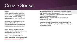 Cruz e Sousa
Braços
Braços nervosos, brancas opulências,
Brumais brancuras, fúlgidas brancuras,
Alvuras castas, virginais alvuras,
Lactescências das raras lactescências.
As fascinantes, mórbidas dormências
Dos teus abraços de letais flexuras,
Produzem sensações de agres torturas,
Dos desejos as mornas florescências.
Braços nervosos, tentadoras serpes
Que prendem, tetanizam como os herpes,
Dos delírios na trêmula coorte…
Pompa de carnes tépidas e flóreas,
Braços de estranhas correções marmóreas,
Abertos para o Amor e para a Morte!
Fúlgido = Brilhante ou cintilante; que emite ou reflete
luz. Que tem brilho: raios fúlgidos.
Alvura = Característica ou particularidade daquilo que é
muito alvo (branco); brancura.
Lactescência = Qualidade de um líquido que se
assemelha ao leite.
As figuras de estilo mais evidentes são as metáforas (v.1 e
2), sinestesia (v. 8 e 5), comparação (v. 10) e assíndetos por
toda primeira estrofe.
 
