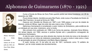 Alphonsus de Guimaraens (1870 - 1921)
Cursa a Escola de Minas de Ouro Preto quando perde sua noiva Constança, em 28 de
dezembro de 1888.
Pouco tempo depois, transfere-se para São Paulo, onde cursa a Faculdade de Direito do
Largo São Francisco, na qual se forma em 1894.
Casa-se com Zenaide de Oliveira em 1897 e em 1906 passa a ser juiz da cidade de
Mariana, ainda em Minas, lugar de onde não saiu mais e criou 14 filhos!
Alphonsus Guimaraens é considerado o autor místico do Simbolismo, pela evidência de
um triângulo em sua obra: misticismo, amor e morte.
Seu primeiro livro publicado em 1899 é em forma de poemas, chamado Dona Mística.
Um tempo depois, em 1902, escreve e publica Kyriale sob o pseudônimo consagrado de
Alphonsus Guimaraens.
A vida do autor norteia sua obra através dos marcos da morte da noiva e da devoção à
Maria, envoltos em um clima de misticismo exacerbado, no qual a morte é vista como o meio
de aproximação do amor (Constança) e de Maria (figura religiosa).
O autor morreu em 15 de julho do ano de 1921, conhecido como “O solitário de
Mariana”, por ter vivido isolado dos acontecimentos.
Afonso Henriques
da Costa
Guimarães
nasceu em 24 de
julho de 1870, em
Ouro Preto, Minas
Gerais.
 