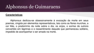 Alphonsus de Guimaraens
Características
Alphonsus dedicou-se obsessivamente à evocação da morte em seus
poemas, cingida por elementos representativos, tais como as flores murchas, a
cor lilás, o predomínio da noite sobre o dia, os anjos, o sorriso de outrora
convertido em lágrimas e o ressentimento daquele que permaneceu solitário,
impedido de acompanhar o ser amado na morte.
 
