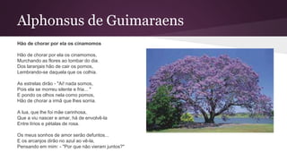 Alphonsus de Guimaraens
Hão de chorar por ela os cinamomos
Hão de chorar por ela os cinamomos,
Murchando as flores ao tombar do dia.
Dos laranjais hão de cair os pomos,
Lembrando-se daquela que os colhia.
As estrelas dirão - "Ai! nada somos,
Pois ela se morreu silente e fria... "
E pondo os olhos nela como pomos,
Hão de chorar a irmã que lhes sorria.
A lua, que lhe foi mãe carinhosa,
Que a viu nascer e amar, há de envolvê-la
Entre lírios e pétalas de rosa.
Os meus sonhos de amor serão defuntos...
E os arcanjos dirão no azul ao vê-la,
Pensando em mim: - "Por que não vieram juntos?"
 