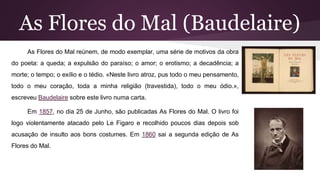 As Flores do Mal (Baudelaire)
As Flores do Mal reúnem, de modo exemplar, uma série de motivos da obra
do poeta: a queda; a expulsão do paraíso; o amor; o erotismo; a decadência; a
morte; o tempo; o exílio e o tédio. «Neste livro atroz, pus todo o meu pensamento,
todo o meu coração, toda a minha religião (travestida), todo o meu ódio.»,
escreveu Baudelaire sobre este livro numa carta.
Em 1857, no dia 25 de Junho, são publicadas As Flores do Mal. O livro foi
logo violentamente atacado pelo Le Figaro e recolhido poucos dias depois sob
acusação de insulto aos bons costumes. Em 1860 sai a segunda edição de As
Flores do Mal.
 