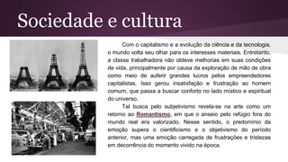 Sociedade e cultura
Com o capitalismo e a evolução da ciência e da tecnologia,
o mundo volta seu olhar para os interesses materiais. Entretanto,
a classe trabalhadora não obteve melhorias em suas condições
de vida, principalmente por causa da exploração de mão de obra
como meio de auferir grandes lucros pelos empreendedores
capitalistas. Isso gerou insatisfação e frustração ao homem
comum, que passa a buscar conforto no lado místico e espiritual
do universo.
Tal busca pelo subjetivismo revela-se na arte como um
retorno ao Romantismo, em que o anseio pelo refúgio fora do
mundo real era valorizado. Nesse sentido, o predomínio da
emoção supera o cientificismo e o objetivismo do período
anterior, mas uma emoção carregada de frustrações e tristezas
em decorrência do momento vivido na época.
 